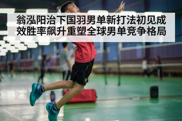翁泓阳治下国羽男单新打法初见成效胜率飙升重塑全球男单竞争格局